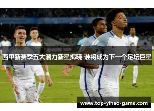 西甲新赛季五大潜力新星揭晓 谁将成为下一个足坛巨星