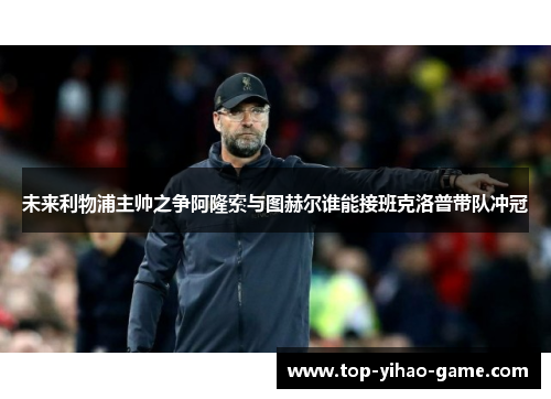 未来利物浦主帅之争阿隆索与图赫尔谁能接班克洛普带队冲冠