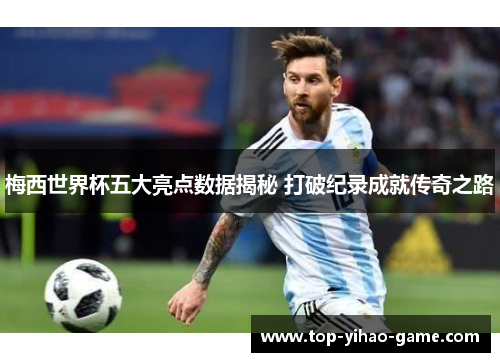 梅西世界杯五大亮点数据揭秘 打破纪录成就传奇之路