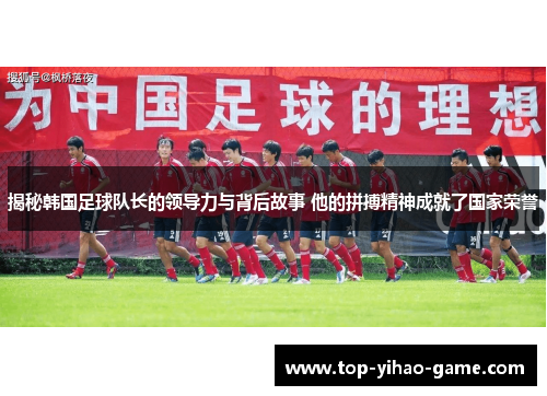 揭秘韩国足球队长的领导力与背后故事 他的拼搏精神成就了国家荣誉