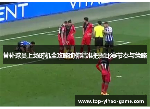 替补球员上场时机全攻略助你精准把握比赛节奏与策略