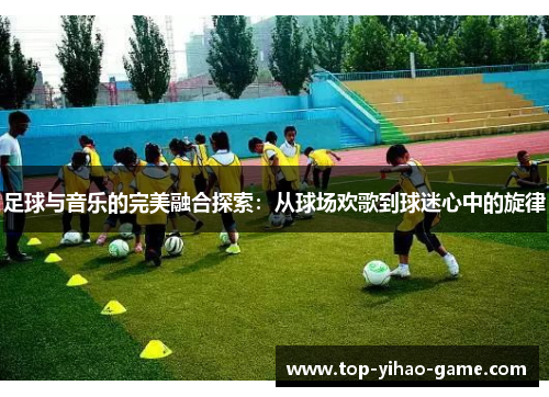 足球与音乐的完美融合探索：从球场欢歌到球迷心中的旋律