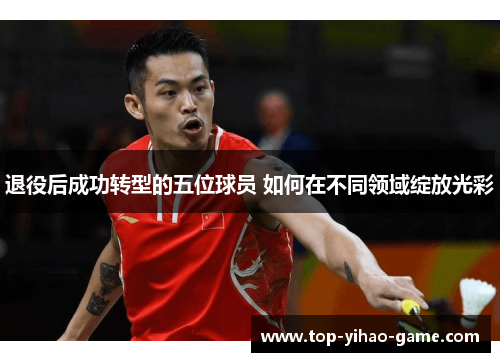 退役后成功转型的五位球员 如何在不同领域绽放光彩 退役后成功转型的五位球员 如何在不同领域绽放光彩