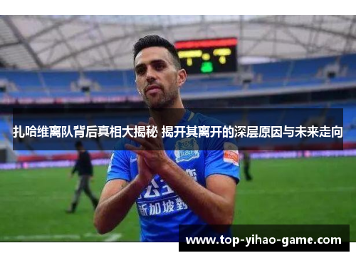扎哈维离队背后真相大揭秘 揭开其离开的深层原因与未来走向