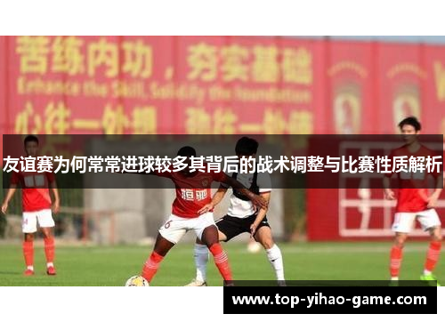 友谊赛为何常常进球较多其背后的战术调整与比赛性质解析
