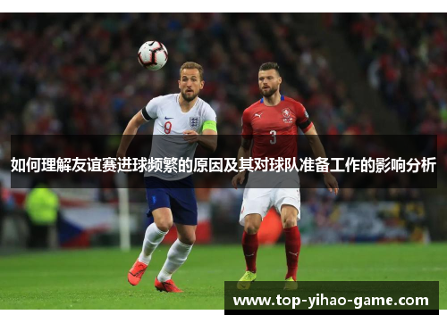 如何理解友谊赛进球频繁的原因及其对球队准备工作的影响分析