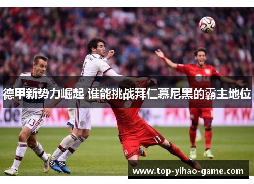 德甲新势力崛起 谁能挑战拜仁慕尼黑的霸主地位 德甲新势力崛起 谁能挑战拜仁慕尼黑的霸主地位