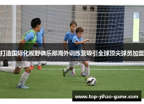 打造国际化视野俱乐部海外训练营吸引全球顶尖球员加盟 打造国际化视野俱乐部海外训练营吸引全球顶尖球员加盟