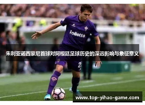 朱利亚诺西蒙尼首球对阿根廷足球历史的深远影响与象征意义 朱利亚诺西蒙尼首球对阿根廷足球历史的深远影响与象征意义