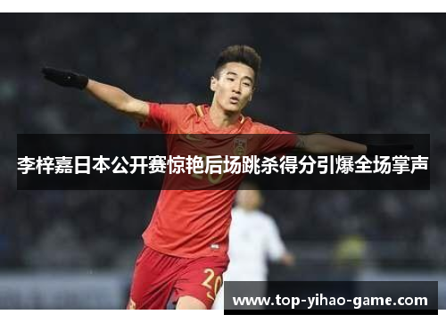 李梓嘉日本公开赛惊艳后场跳杀得分引爆全场掌声 李梓嘉日本公开赛惊艳后场跳杀得分引爆全场掌声