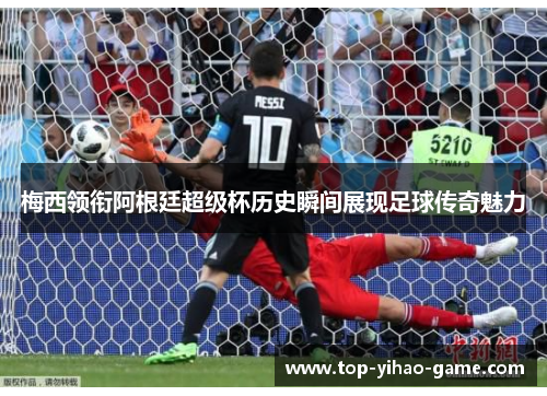 梅西领衔阿根廷超级杯历史瞬间展现足球传奇魅力 梅西领衔阿根廷超级杯历史瞬间展现足球传奇魅力