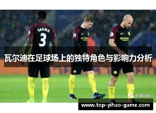瓦尔迪在足球场上的独特角色与影响力分析 瓦尔迪在足球场上的独特角色与影响力分析