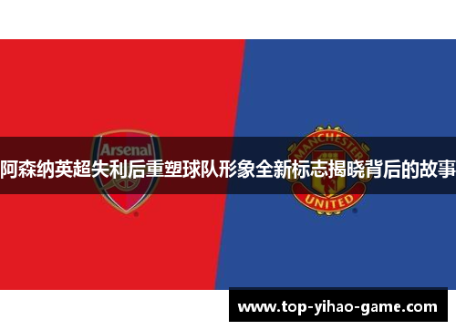 阿森纳英超失利后重塑球队形象全新标志揭晓背后的故事